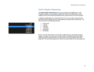 Page 19GoPro Studio 2.5 User Manual 
GoPro Studio Preferences 
 
The GoPro Studio  Preferences panel can be accessed via the  Edit menu. In the 
Preferences panel, you can enable or disable the Auto Save Project feature. When 
enabled, the Auto Save feature periodically saves a back -up file of the current project.  
 
In addition to being able to turn Auto Save ON or OFF, you can also choose the time 
interval that GoPro Studio will use for automatically saving the back -up project file. You 
have the choice...