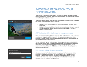 Page 24GoPro Studio 2.5 User Manual 
IMPORTING MEDIA FROM YOUR 
GOPRO CAMERA  
 
When starting a new GoPro Studio project,  you must first transfer the media from your 
GoPro camera to your computer. With GoPro Studio installed, the GoPro Studio Importer 
makes this a quick and easy process.  
 
Your GoPro camera records video files in the DCIM directory on your SD card. T here are 
two ways to access these files on your computer:  
 
•  Method 1:  Turn your camera on and then c onnect it to your computer using...