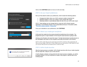 Page 25GoPro Studio 2.5 User Manual 
 
Click on the CONTINU E button to move on to the next step.  
 
STEP 3: Set your import preferences  
 
Next you’ll be asked to select your preferences, which include the following options:  
 
•  Changing the folder where your GoPro camera’s media is imported into  
•   Selecting whether to show your media in GoPro Studio after im port 
•   Selecting whether to automatically delete the files from your GoPro after import  
 
NOTE: These settings can be changed later by...