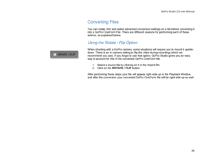 Page 28GoPro Studio 2.5 User Manual 
Converting Files 
 
You can rotate, trim and select advanced conversion settings on a file before converting it 
into a GoPro CineForm File. There are different reasons f or performing each of these 
actions, as explained below.   
 
Using the Rotate / Flip Option  
 
When shooting with a GoPro camera, some situations will require you to mount it  upside-
down. There is an in- camera setting to flip the video during recording  (which we 
recommend you use) . If you forgot to...