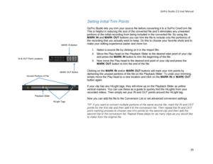 Page 29GoPro Studio 2.5 User Manual 
Setting Initial Trim Points 
 
GoPro Studio lets you trim your source file before converting it to a GoPro CineForm file. 
This is helpful in reducing the size of the converted file and it eliminates any un wanted 
portions of the initial recording from being included in the c onverted file. By using the 
MARK  IN and  MARK O UT buttons you can  trim the file to include only the portion(s)  of 
the recording  that you actually want to keep.  Do this to choose your favorite...