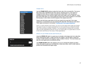 Page 31GoPro Studio 2.5 User Manual 
FRAME  RATE 
 
Use the FR AM E R AT E  setting to adjust the frame rate of the converted file. The source 
file’s frame rate is identified by the word ‘Source’ showing next to it. One reason to 
change the frame rate is to  create a smooth slow-motion effect . Let’s say that you 
rec orded using one of the camera’s higher frame rate modes , such as 1080p 60. Using 
the Frame Rate option you could change the frame rate to  30 fps resulting in a converted 
fi le that plays in...