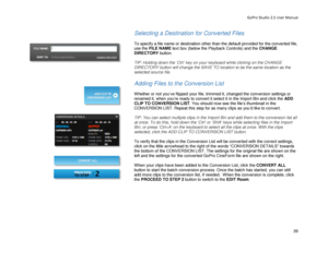 Page 33GoPro Studio 2.5 User Manual 
Selecting a Destination for Converted Files  
 
To specify a file name or destination other than the default provided for the converted file, 
use the FILE NAME text box (below the Playback Controls) and the CHANGE 
DIRECTORY  button.  
 
TIP:  Holding down  the  ‘Ctrl ’  key  on your keyboard while clicking on the  CHANGE 
DIRECTORY button will change the SAVE TO location to be the same location  as the 
selected  source file.  
 
Adding Files to the Conversion List...