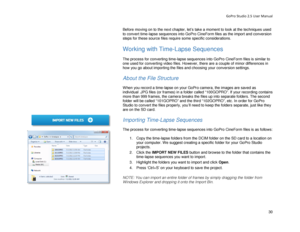 Page 34GoPro Studio 2.5 User Manual 
Before moving on to the next chapter,  let’s take a moment to look at the  techniques used 
to convert t ime-lapse sequences into GoPro CineForm files as t he import and conversion 
steps for these source files require some specific considerations.  
 
Working with  Time-Lapse Sequences  
 
The process for converting time- lapse sequences into GoPro CineForm files is similar to 
one used for converting video files. However, there are a couple of minor differences in 
how you...
