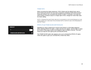 Page 36GoPro Studio 2.5 User Manual 
FRAME RATE 
 
When  converting time- lapse sequences, GoPro Studio sets the default frame rate to 
29.97 frames per second. So if you have a sequence consisting of 300 frames at 29.97 
frames per second, your converted clip will play for about 10 seconds. If you want the 
same number of frames to play for a longer span of time, change the Frame Rate value 
to a lower setting.  
 
NOTE: Choosing the exact frame rate prior to conversion is not crucial because you can 
always...