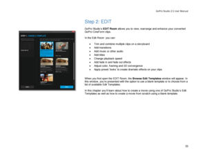 Page 37GoPro Studio 2.5 User Manual 
Step 2: EDIT 
 
GoPro Studio’s  EDIT Room allows you to view, rearrange and enhance your converted 
GoPro CineForm clips.  
 
In the Edit Room  y ou can: 
 
•  Trim and combine multiple clips on a storyboard  
•   Add transitions  
•   Add music or other audio  
•   Add titles  
•   Change playback speed 
•   Add fade in and fade out effects  
•   Adjust color, framing and 3D convergence  
•   Apply preset ‘looks’ to create dramatic effects on your clips  
 
When you first...