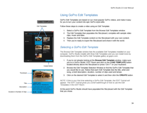 Page 38GoPro Studio 2.5 User Manual 
Using GoPro Edit Templates  
 
GoPro Edit Templates are based on our most popular GoPro videos, and make it easy 
for you to turn your content into epic GoPro- style edits.  
 
Follow these steps to create a video using an Edit Template:   
.  
1.  Select a  GoPro Edit Template from the Browse Edit Templates window.  
2.   The Edit Template then populates the Storyboard, complete with  sample video 
clips, music and titles.  
3.   Replace the Edit Templ ate content on the...