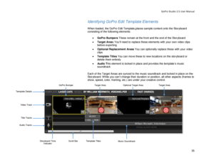 Page 39GoPro Studio 2.5 User Manual 
Identifying GoPro Edit Template Elements  
 
When loaded, the GoPro  Edit Template,places sample content onto the Storyboard 
consisting of the following elements:  
 
•  GoPro Bumpers  T hese  remain at the front and the end of the Storyboard  
•   Target Areas Y ou’ll need to replace these elements with your own video clips  
before exporting 
•   Optional Replacement Areas  You can optionally replace these with your video 
clips  
•   Template Titles  You can move these...