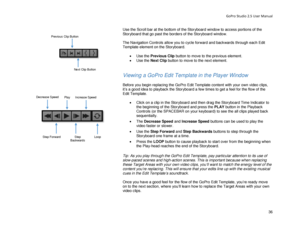 Page 40GoPro Studio 2.5 User Manual 
Use the Scroll bar at the bottom of the Storyboard window to access portions of the 
Storyboard that go past the borders of the Storyboard window.   
 
The Navigation Controls allow you to cycle forward and backwards through each Edit 
Te mplate element on the Storyboard.   
 
•  Use the  Previous Clip  button to move to the previous element . 
•   Use the  Next Clip  button t o move to the next element . 
 
 
Viewing a GoPro Edit Template in the Player Window  
 
Before you...