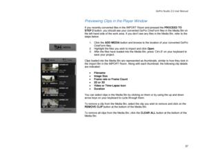 Page 41GoPro Studio 2.5 User Manual 
Previewing Clips in the Player Window  
 
If you recently converted files in the IMPORT Room and pressed the PROCEED TO 
STEP 2  button, you should see your converted GoPro CineForm files in the Media Bin on 
the left -hand side of the work area. If you don’t see any files in the Media Bin, refer to the 
steps below . 
  1.  Click the  ADD MEDIA  button and browse to the location of your converted GoPro 
CineForm files.  
2.   Highlight the files you wish to import and click...