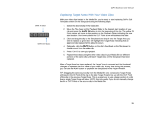 Page 43GoPro Studio 2.5 User Manual 
Replacing Target Areas With  Your  Video Clips  
 
With your video clips loaded in the Media Bin, you’re ready to start replacing GoPro  Edit 
Template content on the Storyboard using the following steps:  
  1.  Select the desired clip in the Media Bin.  
2.   Move the Play -head on the Playback Slider to the desired start location of your 
clip and press the  MARK IN button to trim the beginning of the clip. The yellow IN 
Point marker will move to this position on the...