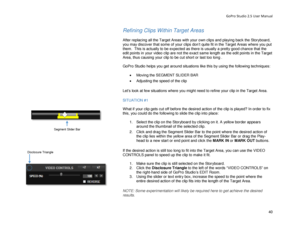 Page 44GoPro Studio 2.5 User Manual 
Refining Clips Within  Target Areas  
 
After replacing all the Target Areas with your own clips and playing back the Storyboard, 
you may discover that some of your clips don’t quite fit in the Target Areas where you put 
them.  This is actually to be expected as there is  usually a pretty good chance that the 
edit points in your video clip are not the exact same length as the edit points in the Target 
Area, thus causing your clip to be cut short or last too long ....