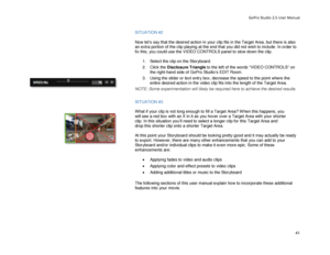 Page 45GoPro Studio 2.5 User Manual 
SITUATION #2  
 
Now let’s say that the desired action in your clip fits in the Target Area, but there is also 
an extra portion of the clip playing at the end that you did not wish to inclu de. In order to 
fix this, you could use the VIDEO CONTROLS panel to slow down the clip.  
  1.  Select the clip on the Storyboard.  
2.   Click the Disclosure Triangle  to the left of the words “VIDEO CONTROLS” on 
the right -hand side of GoPro Studio’s EDIT Room.  
3.   Using  the...