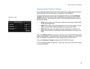 Page 47GoPro Studio 2.5 User Manual 
Adjusting Audio Playback Settings  
 
If your video clip contains audio as well, GoPro Studio lets you adjust certain parameters 
that will determine how the audio portion will playback on the Storyboard.  
 
To access these controls, select a clip in the Storyboard and then click the Disclosure 
Triangle  to the left of the words “AUDIO CONTROLS” on the right -hand side of GoPro 
Studio’s EDIT Room. This will open the AUDIO CONTROLS panel giving you access to 
the following...