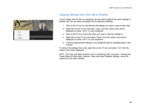 Page 52GoPro Studio 2.5 User Manual 
Copying Settings from One Clip  to Another 
 
If you’re happy with the look of a particular clip and want to apply those same  settings to 
another clip, you can easily accomplish this by doing the following:  
  1.  Click on the FX icon on  clip that has the settings  you want to copy to other clips.  
2.   Right -click on the FX Icon and elect  “Copy ” from the context menu that is 
displayed  (or press ‘Ctrl+C’ on your keyboard) . 
3.   Click on the FX icon on the clip...