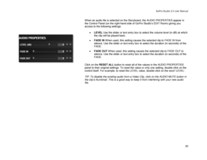 Page 54GoPro Studio 2.5 User Manual 
When an audio file is selected on the Storyboard, the AUDIO PROPERTIES appear in 
the Control Panel ( on the right-hand side of GoPro Studio’s EDIT Room) giving you 
access to the following settings:  
 
•  LEVEL  Use the slider or text entry box to select the volume level (in dB) at which 
the clip will be played back.  
•   FADE IN  W hen used, this setting causes the selected clip to FADE IN from 
silence. Use the slider or text entry box to select the duration (in...