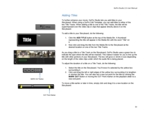 Page 55GoPro Studio 2.5 User Manual 
Adding Titles 
 
To further enhance your movie, GoPro Studio lets you add titles to your 
Storyboard. When  using a GoPro Edit Template, you can add titles  to either of the 
two Title  Tracks. When adding a title to one of the Title Tracks, the title will be 
superimposed over the video clip or clips that appear direc tly above it on the 
Sto ryboard.  
 
To add a title to your Storyboard, do the following:  
  1.  Click the  ADD TITLE button at the top of the Media Bin. A...