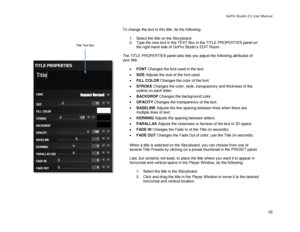 Page 56GoPro Studio 2.5 User Manual 
To change the text in this title, do the following:  
  1.  Select the title on the Storyboard.  
2.   Type the new text in the TEXT Box in the TITLE PROPERTIES panel on 
the right -hand side of GoPro Studio’s EDIT Room.  
 
The TITLE PROPERTIES panel also lets  you adjust the following attributes of 
your title:  
 
•   FONT  Changes the font used in the text.  
•   SIZE  Adjusts the size of the font used.  
•   FILL COLOR  Changes the color of the font.  
•   STROKE...