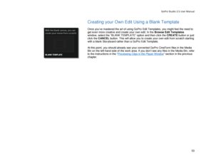 Page 57GoPro Studio 2.5 User Manual 
Creating your Own Edit Using a Blank Template 
 
Once you’ve mastered the art of using GoPro  Edit Templates, you might feel the need to 
get even more creative and create your own edit. In  the  Browse Edit Templates 
window , select the  “BLANK TEMPLATE”  option  and then click the CREATE  button or just 
click the CANCEL  button.  This will  allow you  to  create your own edit from scratch start ing 
with a blank Storyboard rather than a  GoPro Edit Template.  
 
At this...