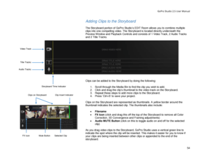 Page 58GoPro Studio 2.5 User Manual 
Adding Clips to the Storyboard  
 
The Storyboard portion of GoPro Studio’s EDIT Room  allows you to  combine multiple 
clips into one c ompelling video. The  Storyboard is located directly underneath the 
Preview W indow and Playback Controls and consists of 1 V ideo Track, 2 A udio Tracks 
and 2  Title  Tracks.  
 
Clips can be added to the Storyboard by doing the following:  
  1.  Scroll through the  Media  Bin  to find the clip you  wish to add. 
2.   Click  and drag...