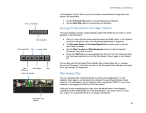 Page 59GoPro Studio 2.5 User Manual 
The Navigation Controls allow you to cycle forward and backwards through each edit 
point on the Storyboard.   
 
•  Use the  Previous Clip  button to mov e to the previous edit point.  
•   Use the  Next Clip  button to move to the next edit point.  
 
Viewing the Storyboard  in the Player Window  
 
The same Playback Controls used to playback clips in the Media Bin are used to control 
playback of the Storyboard.  
 
•  Click on a clip in the Storyboard and then press the...