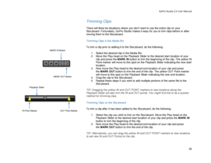 Page 60GoPro Studio 2.5 User Manual 
Trimming Clips 
 
There will likely be situations  where you don’t want to use the entire clip on your 
Storyboard. Fortunately, GoPro Studio makes it easy for you to trim c lips before or after 
moving them to the Storyboard.  
 
Trimming Clips in  the M edia Bin 
 
To trim a clip prior to adding it to the Storyboard, do the following:  
 
1.  Select the desired clip in the Media Bin.  
2.   Move the Play -head on the Playback S lider to the desired start location  of your...