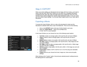 Page 63GoPro Studio 2.5 User Manual 
Step 3: EXPORT 
 
When you’re done editing your Storyboard  and are happy  with how it looks , you’ll want to 
share it with the world. With GoPro Studio you can export  your completed Storyboard 
(combining all the video clips, titles and audio tracks into a single file) using one of the 
s tandard  export options designed for specific target distribution outlets, or you can create 
your own custom export settings.  You can also export single frames of your video clips or...