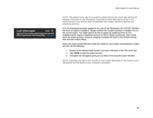 Page 64GoPro Studio 2.5 User Manual 
 
NOTE: The default frame rate for an export is determined by the frame rate used by the 
majority of the clips on the Storyboard.  Exporting to frame rates above 30 fps is not 
recommended if you wish to retain compatibility with modern electronic devices and 
streaming services. . 
 
If FLUX processing has been applied to any clip on the Storyboard, the EXPORT Window 
will show an option to disable it. Simply uncheck the ‘Enable checkbox to disable Flux on 
the current...