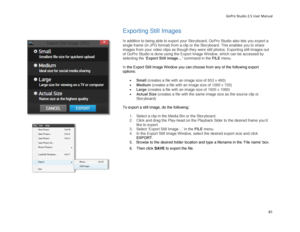 Page 65GoPro Studio 2.5 User Manual 
Exporting Still Images 
 
In addition to being able to export your Storyboard, GoPro Studio also lets you export a 
single frame (in JPG format) from a clip or the Storyboard.  This enables you to share 
images from your video clips as though they were still photos. E xporting still images out 
of GoPro Studio is done using the Export Image  W indow, which can be accessed by 
sel ecting  the ‘E xport Still image …’ command in the FILE  menu.  
 
In  the Export Still Image...