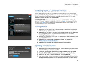 Page 66GoPro Studio 2.5 User Manual 
 
Updating HERO 2 Camera Firmware  
 
GoPro Studio offers a way for you to update the  product software in your HD HERO2  
camera, Wi -Fi BacPac
TM and W i -Fi Remote.  You can perform these tasks from within  the 
Device Window , which you can access by selecting ‘Device W indow’  from the HELP  
menu or by clicking on ‘Ctrl +D’ on your keyboard.  
 
IMPORTANT NOTE:  This process is only  for updating the HD HERO 2, Wi-Fi BacPac 
and Wi -Fi  Remote.  To update an original...