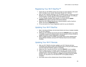 Page 67GoPro Studio 2.5 User Manual 
Registering Your  Wi-Fi BacPac™ 
 
1.  Power ON your HD HERO2 camera and connect your Wi -Fi BacPac (with power 
ON) to the back of your camera.  A lso power ON your Wi -Fi Remote.  
2.   With your Wi -Fi BacPac attached to your HD HERO2 camera, connect your W i -Fi 
BacPac to your computer via USB (make sure to connect thr ough  the USB port 
o n Wi -Fi BacPac, not the USB port on the HD HERO2 camera).  
3.   If another Update Available notice appears, you should click the...
