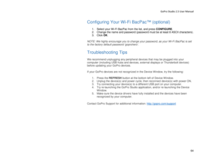 Page 68GoPro Studio 2.5 User Manual 
Configuring Your Wi -Fi BacPac™ (optional)  
 
1.  Select your Wi -Fi Ba cPac from the list, and press CONFIGURE .   
2.   Change the n ame and password (password must be at least 8 ASCII characters) . 
3.   Click  OK . 
 
NOTE:  We highly encourage you to change your password, as your Wi -Fi BacPac  is set 
to the factory default password ‘goprohero’.  
 
Troubleshooting Tips  
 
We recommend unplugging any  peripheral devices that may be plugged into your 
computer...