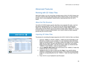 Page 69GoPro Studio 2.5 User Manual 
Advanced Features 
 
Working with 3D Video Files  
 
With GoPro Studio, you can convert files recorded using a GoPro 3D HERO System into 
3D GoPro CineForm files (also called Stereo GoPro CineForm files). As with converting 
2D files, there is some preparation required before importing these files into GoPro 
Studio.  
 
About the File Structure  
 
The GoPro 3D HERO System records video files on two separate SD cards —one from 
the camera representing the LEFT eye , and one...