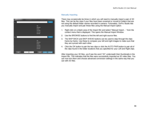 Page 70GoPro Studio 2.5 User Manual 
Manually Importing 
 
There may occasionally be times in which you will need to  manually import a pair of 3D 
files. This can be the case if your files have been renamed or moved to folders that are 
not  using the default folder names recorded in- camera. Fortunately, GoPro Studio lets 
you manually import and pair these files using the Manual Import option.   
 
1.   Right -click on a blank area of the Import Bin and select “Manual Import…” from the 
context menu that is...