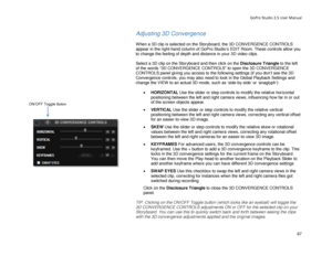 Page 71GoPro Studio 2.5 User Manual 
Adjusting 3D Convergence 
 
When a 3D clip is selected on the Storyboard, the 3D CONVERGENCE CONTROLS 
appear in the right-hand  column of GoPro Studio’s EDIT Room. These controls allow you 
to change the feeling of depth and distance in your 3D video clips.  
 
Select a 3D clip on the Storyboard and then click on the Disclosure Triangle  to the left 
of the words “3D CONVERGENCE CONTROLS ” to open the 3D CONVERGENCE 
CONTROLS panel giving you access to the following...