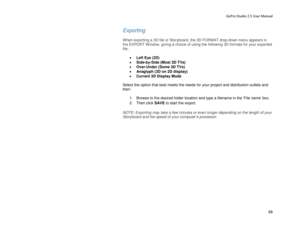 Page 72GoPro Studio 2.5 User Manual 
Exporting 
 
When exporting a 3D file or Storyboard, the 3D FORMAT drop- down menu appears in 
the EXPORT Window, giving a choice of using the following 3D formats for your exported 
file:  
 
•  Left Eye (2D) 
•   Side -by -Side (Most 3D TVs)  
•   Over -Under (Some 3D TVs)  
•   Anaglyph (3D on 2D display) 
•   Current 3D Display Mode  
 
Select the option that best meets the needs for your project and distribution outlets and 
then:  
  1.  Browse to the desired folder...
