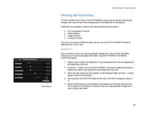 Page 73GoPro Studio 2.5 User Manual 
Working with Keyframes 
 
In GoPro Studio’s EDIT Room , the  KEYFRAMES  controls can be used to  dynamically 
change how a clip will look when played back in the Media Bin or Storyboard.  
 
Keyframes  are available in  each of the following effect control  panels: 
 
•  3D Convergence Controls  
•   White Balance  
•   Image Controls  
•   Framing Controls  
 
Let’s look at a couple of different ways that you can use  the KEYRAMES controls to 
affect the look of your clips....