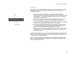 Page 74GoPro Studio 2.5 User Manual 
EXAMPLE  #2 
 
Now let’ s say that you want the first part of your clip to be in color and then  immediately 
change from color to black and  white from one frame to the next . Here’s how to 
accomplish this effect:  
 
1.  Select a clip in either the Media Bin or the Storyboard and in the IMAGE 
CONTROLS panel, use the slider or step controls to set the SATURATION value 
to the default of ‘1’. You can also double- click on the word ‘SATURATION’ and 
that will set it to the...