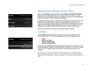 Page 75GoPro Studio 2.5 User Manual 
 
Global Playback Settings  in the EDIT Room 
 
While in the EDIT Room , please take notice of the GLOBAL PL AYBACK SETTINGS  
panel found in the upper right -hand corner of GoPro Studio’s EDIT Room. You can 
expand the size of this panel by clicking and dragging on the grey line that separates this 
panel from the VIDEO CONTROLS panel just beneath it.  
 
It’s important to recognize that the Global Playback Settings are not the same as the clip-
based Video and Audio...