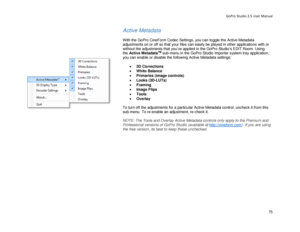 Page 79GoPro Studio 2.5 User Manual 
Active Metadata 
 
With the GoPro CineForm Codec Settings , you can toggle the Active Metadata 
adjustments on or off so that your files can easily be played  in other applications with or 
without the adjustments that you’ve applied in the  GoPro Studio’s EDIT Room. Using 
the  Active Metadata
TM sub -menu in the GoPro Studio Importer  system   tray  application , 
you can enable or disable the following Active Metadata settings:  
 
•  3D  Corrections  
•   White Balance...
