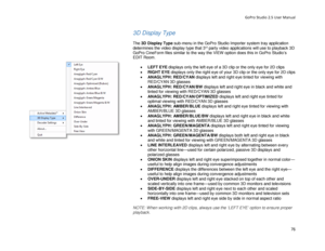 Page 80GoPro Studio 2.5 User Manual 
3D Display Type 
 
The 3D Display Type  sub- menu in the GoPro Studio Importer system tray application 
determines the video display type that 3
rd  party video  applications  will use to playback 3D 
GoPro CineForm files similar to the way the VIEW option  does this in GoPro Studio’s 
EDIT Room.  
 
•  LEFT EYE  displays only the left eye of a 3D cl ip or the only eye for 2D clips 
•   RIGHT EYE  displays only the right eye of your 3D cl ip or the only eye for 2D clips 
•...