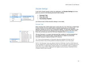 Page 81GoPro Studio 2.5 User Manual 
Decoder Settings 
 
In the  GoPro  Studio Importer system tray application,  the  Decoder Settings  sub -menu 
gives you access to the following advanced codec settings:  
 
•  Demosaic Type   
•   Filter 42 2 to 444   
•   Fast Desktop Playback   
 
Let’s discuss each of these decoder settings in more detail.  
 
Demosaic Type 
 
When shooting with a RAW single sensor camera like Arri D -20, RED Epic or  Blackmagic 
Cinema Camera, the final output quality is impacted...