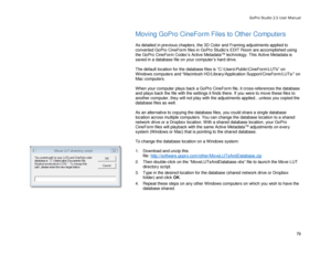 Page 83GoPro Studio 2.5 User Manual 
Moving GoPro CineForm Files to  Other Computers  
 
As detailed  in previous chapters, t he 3D Color and Framing adjustments applied to 
converted GoPro CineForm files in GoPro Studio’s EDIT Room  are accomplished using 
the GoPro CineForm Codec’s Active Metadata
TM  technology. This Active Metadata is  
saved in a database file on your computer ’s hard drive. 
 
The default location for the database files is “C: \Users \Public \CineForm \LUTs” on 
Windows computers and...