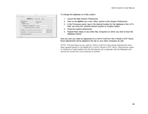 Page 84GoPro Studio 2.5 User Manual 
To change the database on a Mac system:  
  1.  Launch the Mac System Preferences  
2.   Click on the GoPro  icon in the ‘Other’  section  of the System Preferences . 
3.   In the Processes panel, type in the desired location for the database in the LUTs 
Path: text entry box  (shared network location or Dropbox folder) . 
4.   Close the system preferences.  
5.   Repeat these steps on any other Mac computers on which you wish to have the 
database shared.  
 
Now any time...