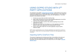 Page 85GoPro Studio 2.5 User Manual 
USING GOPRO STUDIO WITH 3RD 
PARTY APPLICATIONS 
 
As mentioned in the chapter “ Understanding the Workflow
”,  GoPro Studio can be used as 
a stand- alone application or in tandem with other 3rd party applications. In this chapter we 
will discuss the latter workfl ow using GoPro Studio with other applications.  The overall 
process for this workflow is as follows:  
  1.  Convert your source files into GoPro CineForm files.  
2.   Apply Image Development and other Active...