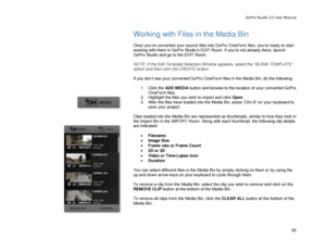 Page 86GoPro Studio 2.5 User Manual 
Working with Files in the Media  Bin 
 
Once you’ve  converted your source files  into GoPro CineForm files, you’re ready to start 
working with them in GoPro Studio’s EDIT Room. If you’re not already there, launch 
GoPro Studio and go to the EDIT Room.  
 
NOTE: If the Edit Template Selection Window appears, select the  “BLANK TEMPLATE ” 
opt ion and then click the CREATE button.  
 
If you don’t see  your converted GoPro CineForm files  in the Media Bin, do the following:...