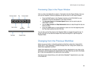 Page 87GoPro Studio 2.5 User Manual 
Previewing Clips in the Player Window 
 
 
Click on a file in the Media Bin to select it. That loads it into the Player Window. Now you 
can use the Playback Controls to playback the clip and view it in th e Player Window.  
 
•  Press the  PL AY button in the Playback Controls (or the SPACEBAR on your 
keyboard)  to see the clip playback in the Player W indow.  
•   The  Decrease  Speed  and  Increase Speed  buttons can be used to play the 
video faster or slower.  
•   Use...