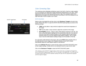 Page 88GoPro Studio 2.5 User Manual 
Color Correcting Clips 
 
The underlying Active Metadata architecture used in the GoPro CineForm codec enables 
you to do real-time non- destructive image development adjustments to your clips. These 
adjustments affect the overall color and tone of your clips. The controls to apply these 
adjustments are located in the WHITE BALANCE and IMAGE CONTROLS panels on the 
right -hand side of GoPro Studio’s EDIT Room.  
 
WHITE BALANCE 
 
Select a clip in the Media Bin and then...