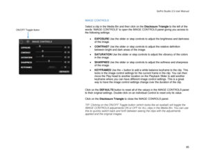 Page 89GoPro Studio 2.5 User Manual 
IMAGE CONTROLS  
 
S elect a clip  in the Media Bin  and then click on the Disclosure Triangle  to the left of the 
words “IMAGE CONTROLS” to open the IMAGE CONTROLS panel giving you access to 
the following s ettings: 
 
•  EXPOSURE  Use the slider or step controls to adjust the brightness and darkness 
of the image.  
•   CONTRAST  Use the slider or step controls to adjust the relative definition 
between bright and dark areas of the image.  
•   S AT UR AT ION  Use the...