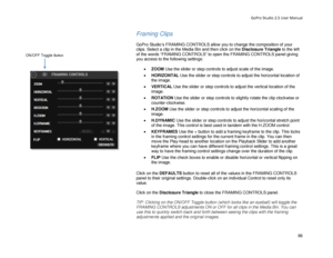 Page 90GoPro Studio 2.5 User Manual 
Framing Clips 
 
GoPro Studio’s FRAMING CONTROLS allow you to change the composition of your 
clips. Select a clip in the Media Bin  and then click on the Disclosure Triangle to the left 
of the words “FRAMING CONTROLS” to open the FRAMING CONTROLS panel giving 
you access to the following settings:  
 
•  ZOOM  Use the slider or step controls to adjust scale of the image.  
•   HORIZONTAL  Use the slider or step controls to adjust the horizontal location of 
the image.  
•...